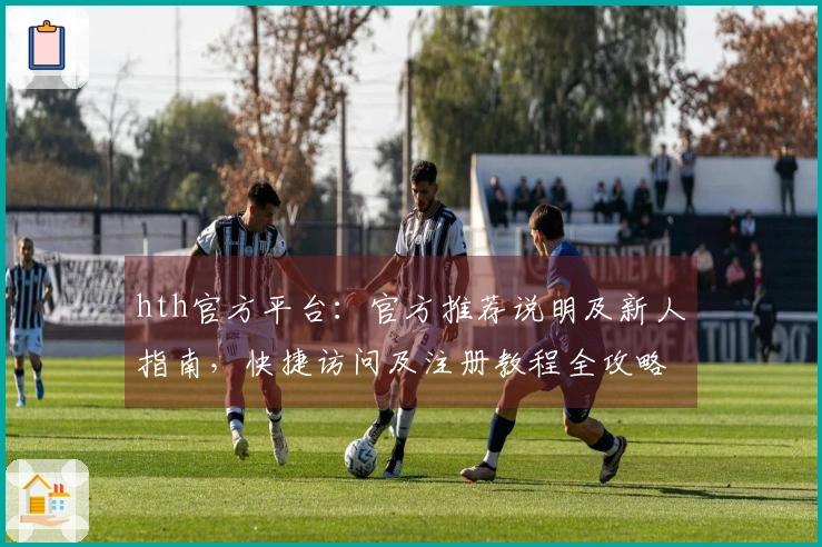 hth官方平台：官方推荐说明及新人指南，快捷访问及注册教程全攻略