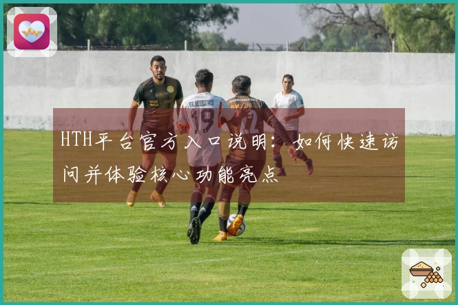 HTH平台官方入口说明：如何快速访问并体验核心功能亮点