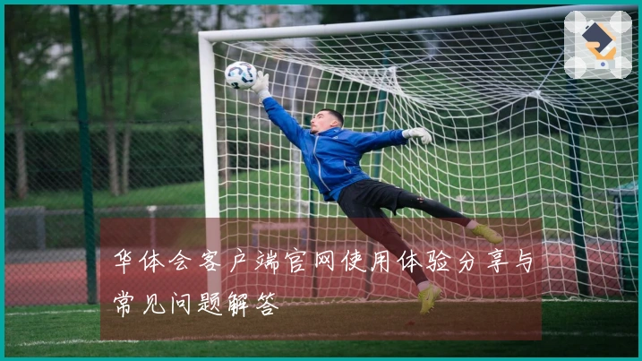 华体会客户端官网使用体验分享与常见问题解答