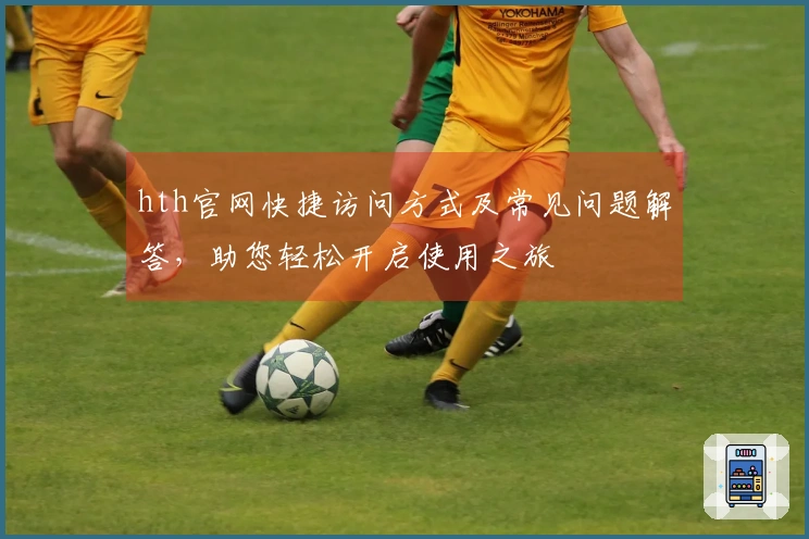 hth官网快捷访问方式及常见问题解答，助您轻松开启使用之旅