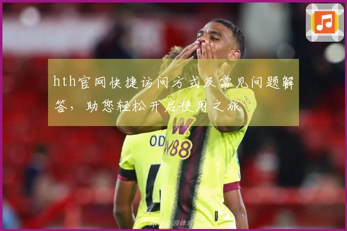 hth官网快捷访问方式及常见问题解答，助您轻松开启使用之旅