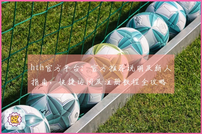 hth官方平台：官方推荐说明及新人指南，快捷访问及注册教程全攻略
