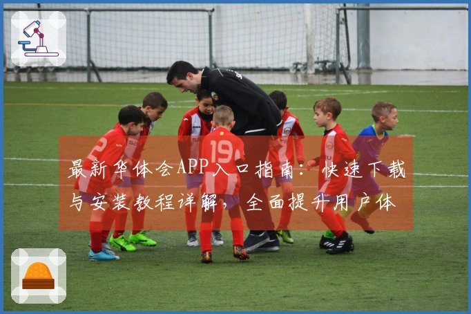 最新华体会APP入口指南：快速下载与安装教程详解，全面提升用户体验